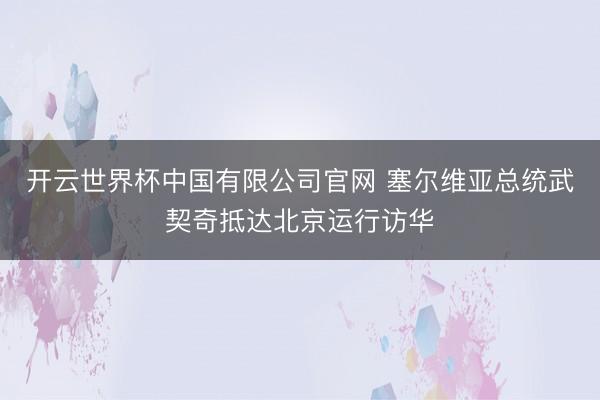 开云世界杯中国有限公司官网 塞尔维亚总统武契奇抵达北京运行访华