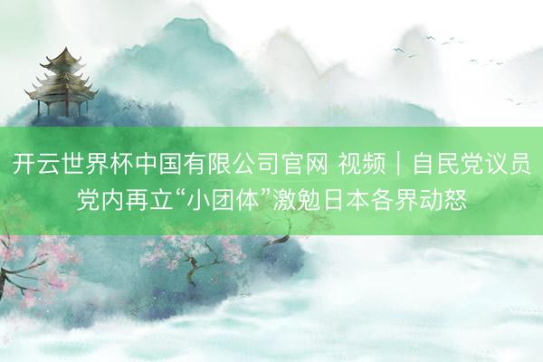 开云世界杯中国有限公司官网 视频|自民党议员党内再立“小团体”激勉日本各界动怒
