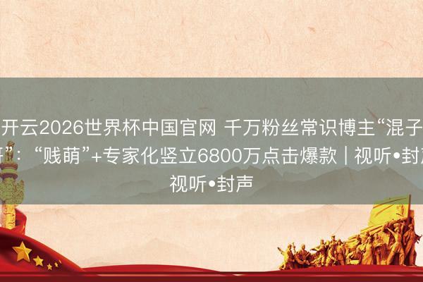 开云2026世界杯中国官网 千万粉丝常识博主“混子哥”:“贱萌”+专家化竖立6800万点击爆款 | 视听•封声