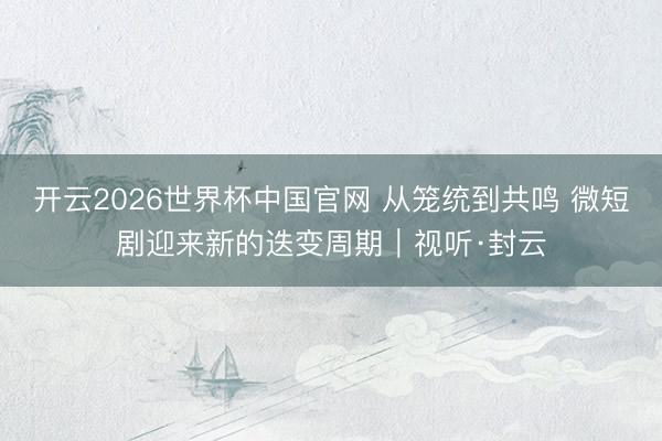 开云2026世界杯中国官网 从笼统到共鸣 微短剧迎来新的迭变周期｜视听·封云