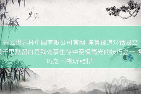 开云世界杯中国有限公司官网 陈鲁豫道对话易立竞：那段千里默留白是我处事生存中至极高光的技巧之一|视听•封声