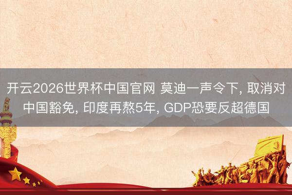 开云2026世界杯中国官网 莫迪一声令下, 取消对中国豁免, 印度再熬5年, GDP恐要反超德国