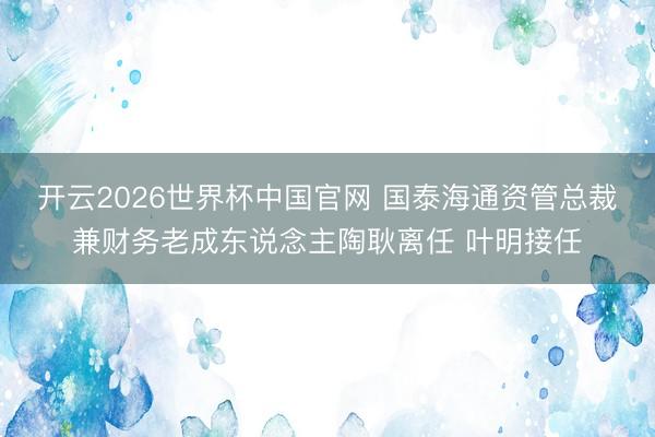 开云2026世界杯中国官网 国泰海通资管总裁兼财务老成东说念主陶耿离任 叶明接任