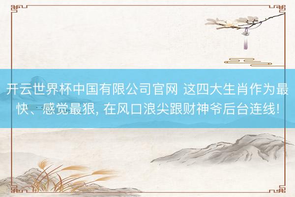 开云世界杯中国有限公司官网 这四大生肖作为最快、感觉最狠, 在风口浪尖跟财神爷后台连线!