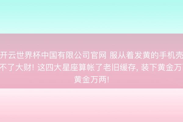 开云世界杯中国有限公司官网 服从着发黄的手机壳发不了大财! 这四大星座算帐了老旧缓存, 装下黄金万两!
