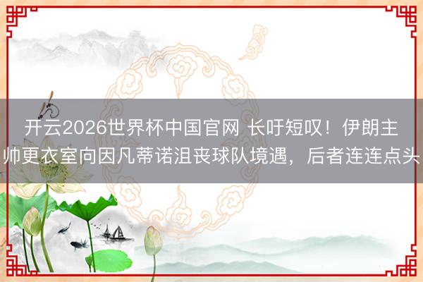 开云2026世界杯中国官网 长吁短叹!伊朗主帅更衣室向因凡蒂诺沮丧球队境遇,后者连连点头