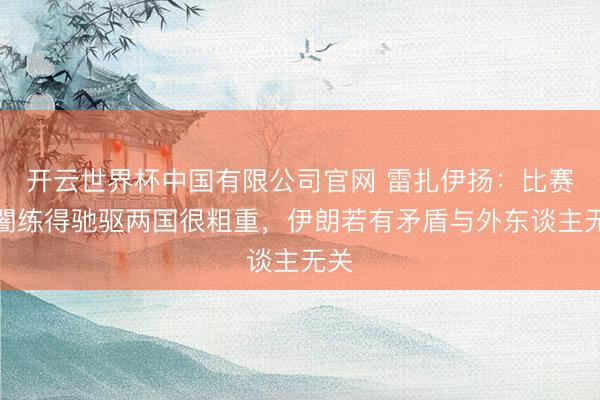 开云世界杯中国有限公司官网 雷扎伊扬：比赛和闇练得驰驱两国很粗重，伊朗若有矛盾与外东谈主无关