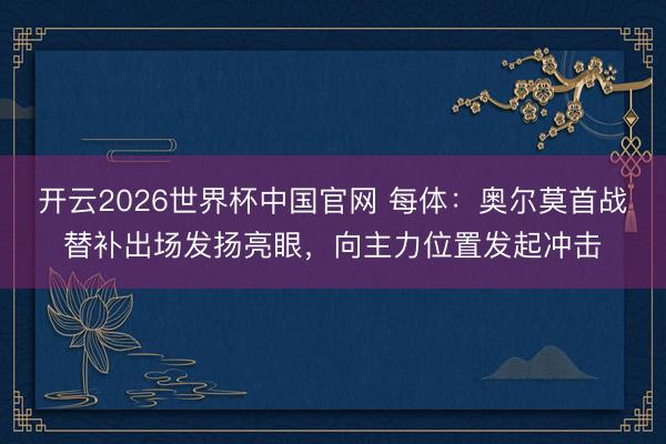 开云2026世界杯中国官网 每体:奥尔莫首战替补出场发扬亮眼,向主力位置发起冲击