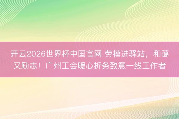 开云2026世界杯中国官网 劳模进驿站，和蔼又励志！广州工会暖心折务致意一线工作者