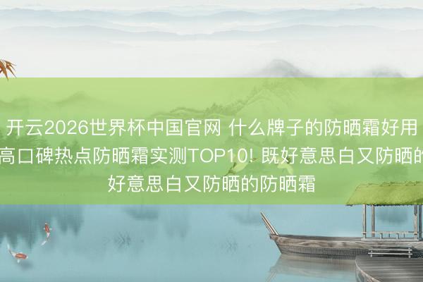 开云2026世界杯中国官网 什么牌子的防晒霜好用? 2026高口碑热点防晒霜实测TOP10! 既好意思白又防晒的防晒霜