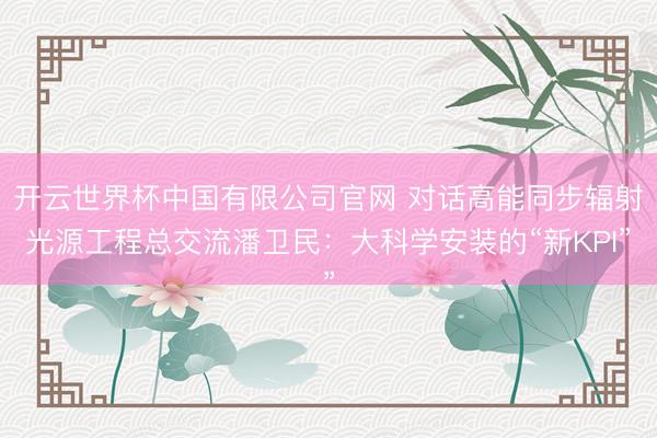 开云世界杯中国有限公司官网 对话高能同步辐射光源工程总交流潘卫民：大科学安装的“新KPI”
