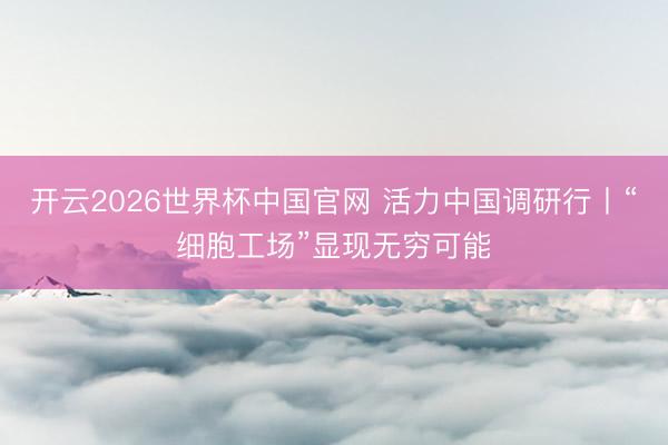 开云2026世界杯中国官网 活力中国调研行丨“细胞工场”显现无穷可能