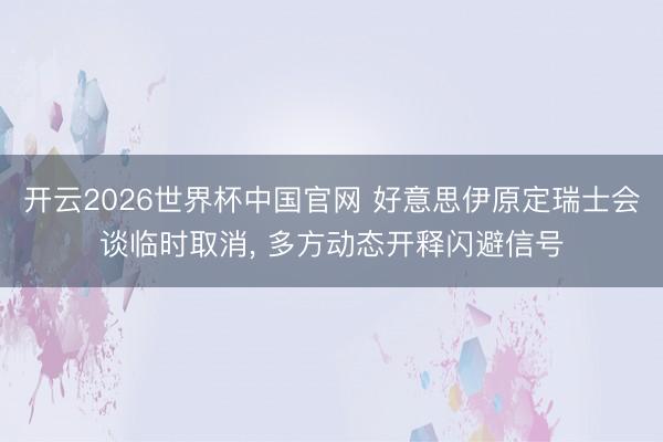 开云2026世界杯中国官网 好意思伊原定瑞士会谈临时取消, 多方动态开释闪避信号
