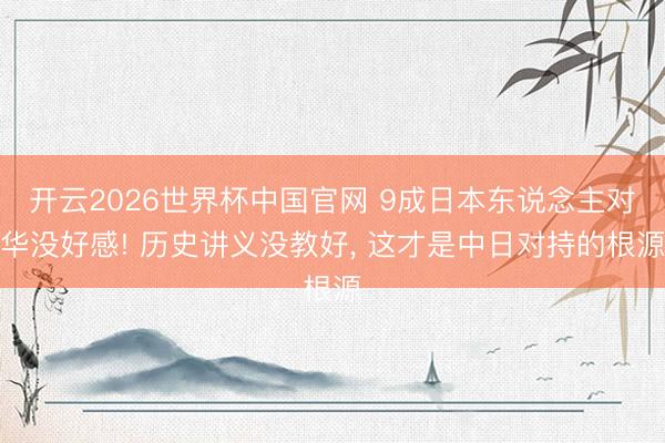 开云2026世界杯中国官网 9成日本东说念主对华没好感! 历史讲义没教好， 这才是中日对持的根源